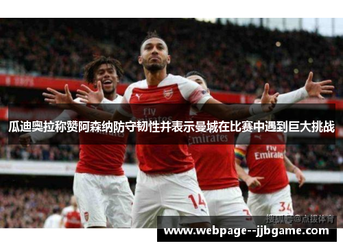 瓜迪奥拉称赞阿森纳防守韧性并表示曼城在比赛中遇到巨大挑战 瓜迪奥拉称赞阿森纳防守韧性并表示曼城在比赛中遇到巨大挑战